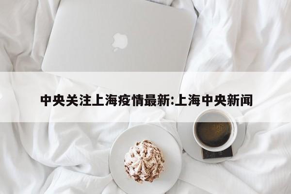 中央关注上海疫情最新:上海中央新闻