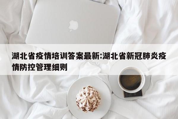 湖北省疫情培训答案最新:湖北省新冠肺炎疫情防控管理细则