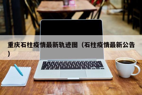 重庆石柱疫情最新轨迹图（石柱疫情最新公告）