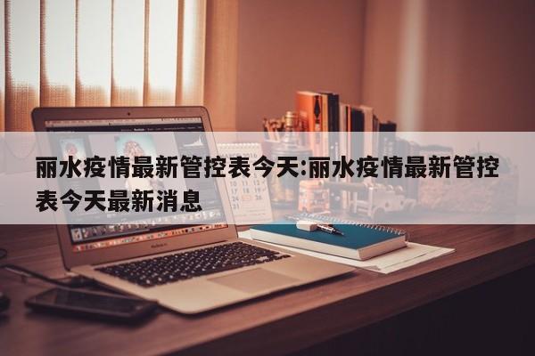 丽水疫情最新管控表今天:丽水疫情最新管控表今天最新消息