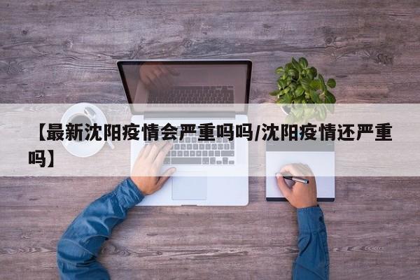 【最新沈阳疫情会严重吗吗/沈阳疫情还严重吗】