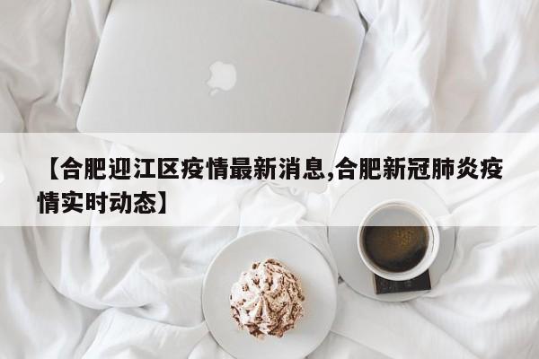 【合肥迎江区疫情最新消息,合肥新冠肺炎疫情实时动态】