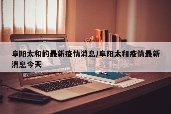 阜阳太和的最新疫情消息/阜阳太和疫情最新消息今天