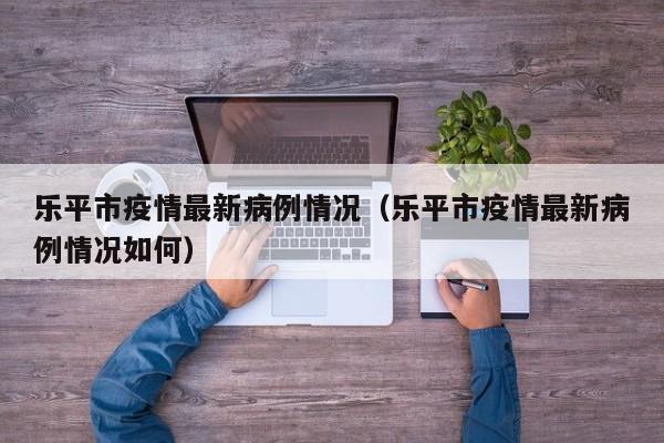 乐平市疫情最新病例情况（乐平市疫情最新病例情况如何）