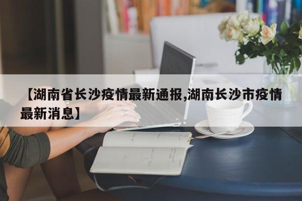 【湖南省长沙疫情最新通报,湖南长沙市疫情最新消息】