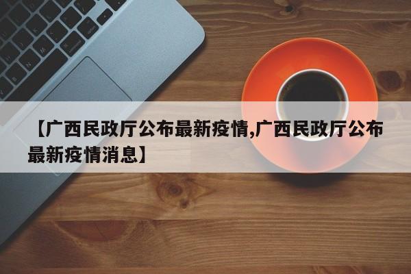 【广西民政厅公布最新疫情,广西民政厅公布最新疫情消息】