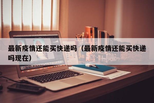 最新疫情还能买快递吗（最新疫情还能买快递吗现在）