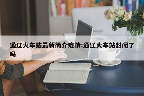 通辽火车站最新简介疫情:通辽火车站封闭了吗