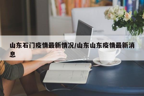 山东石门疫情最新情况/山东山东疫情最新消息