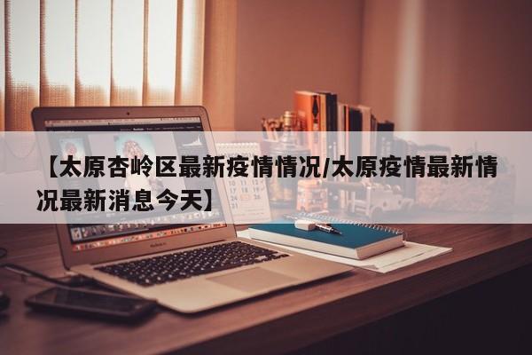 【太原杏岭区最新疫情情况/太原疫情最新情况最新消息今天】