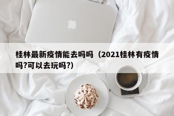 桂林最新疫情能去吗吗（2021桂林有疫情吗?可以去玩吗?）