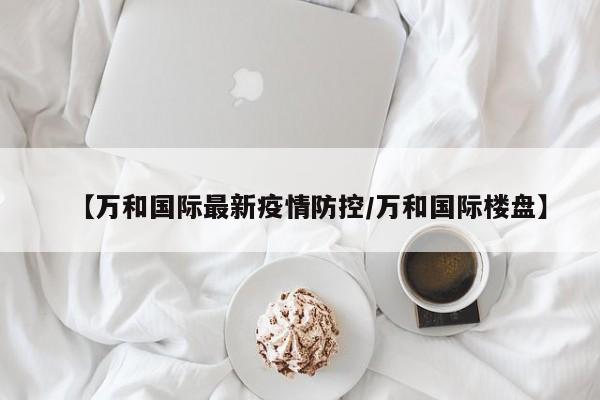 【万和国际最新疫情防控/万和国际楼盘】