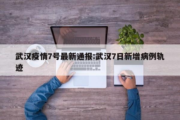 武汉疫情7号最新通报:武汉7日新增病例轨迹