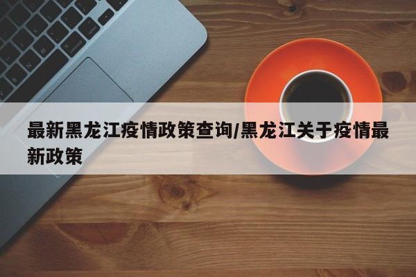 最新黑龙江疫情政策查询/黑龙江关于疫情最新政策