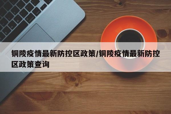 铜陵疫情最新防控区政策/铜陵疫情最新防控区政策查询