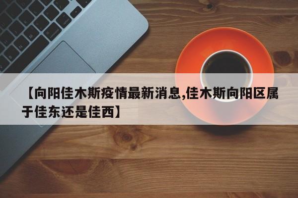 【向阳佳木斯疫情最新消息,佳木斯向阳区属于佳东还是佳西】