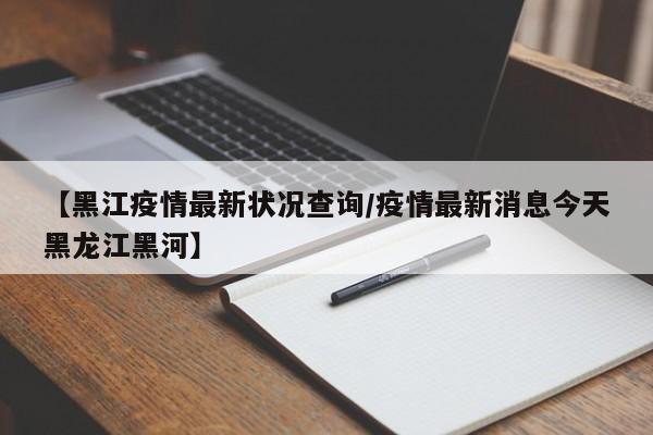 【黑江疫情最新状况查询/疫情最新消息今天黑龙江黑河】